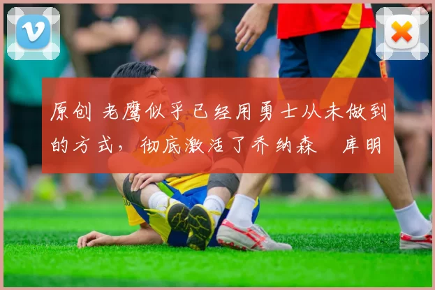 原创 老鹰似乎已经用勇士从未做到的方式,彻底激活了乔纳森・库明加