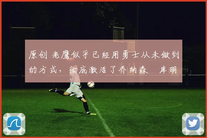 原创 老鹰似乎已经用勇士从未做到的方式，彻底激活了乔纳森・库明加