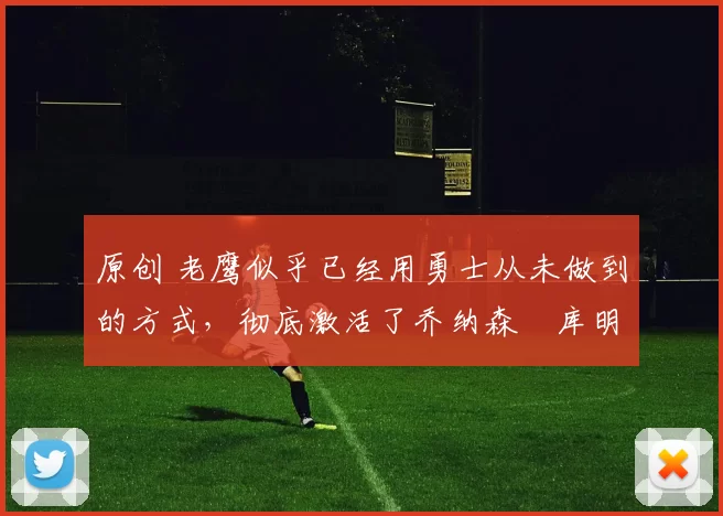 原创 老鹰似乎已经用勇士从未做到的方式,彻底激活了乔纳森・库明加