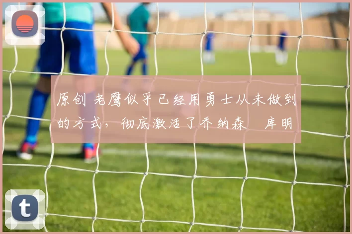 原创 老鹰似乎已经用勇士从未做到的方式，彻底激活了乔纳森・库明加