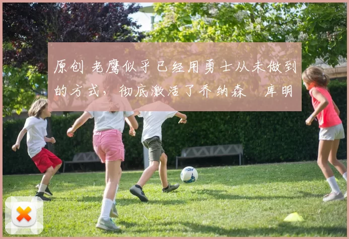 原创 老鹰似乎已经用勇士从未做到的方式，彻底激活了乔纳森・库明加