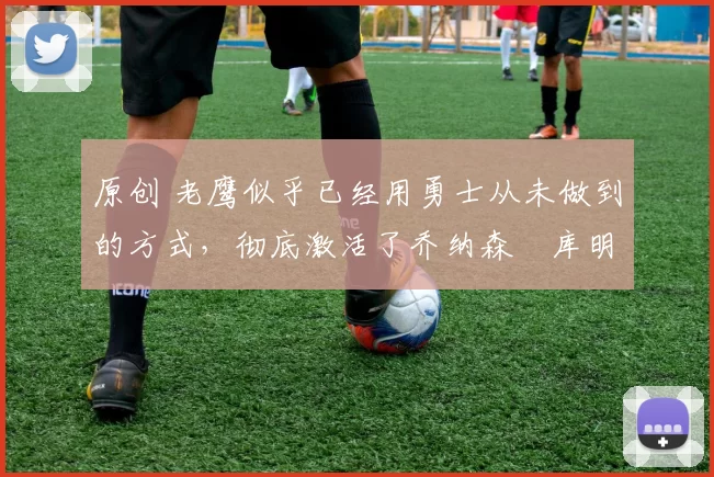 原创 老鹰似乎已经用勇士从未做到的方式，彻底激活了乔纳森・库明加