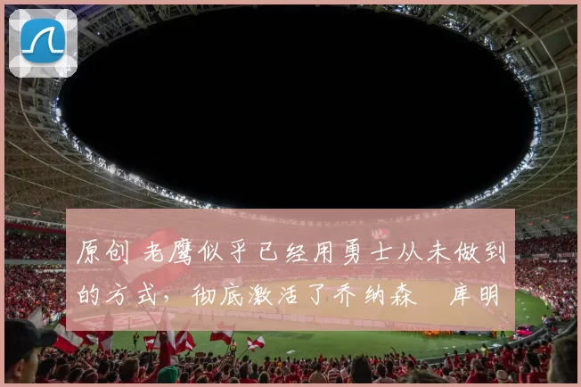 原创 老鹰似乎已经用勇士从未做到的方式，彻底激活了乔纳森・库明加