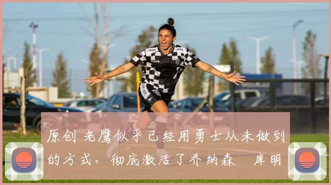 原创 老鹰似乎已经用勇士从未做到的方式,彻底激活了乔纳森・库明加