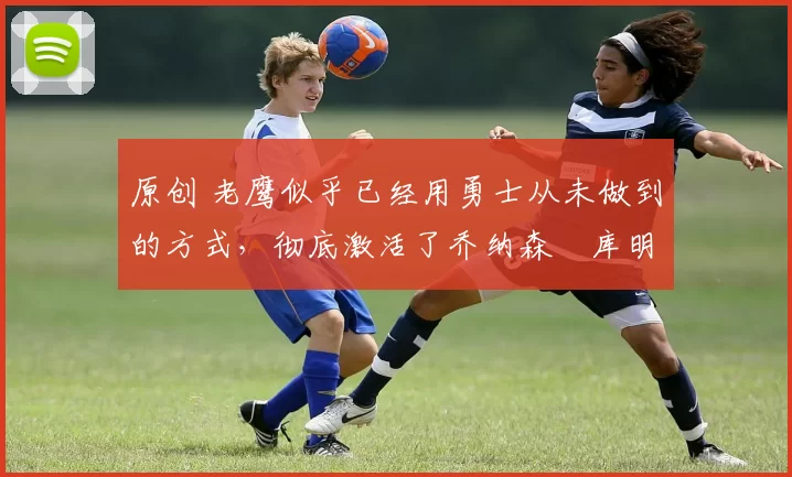 原创 老鹰似乎已经用勇士从未做到的方式,彻底激活了乔纳森・库明加