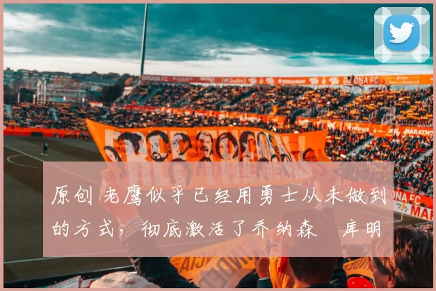 原创 老鹰似乎已经用勇士从未做到的方式,彻底激活了乔纳森・库明加