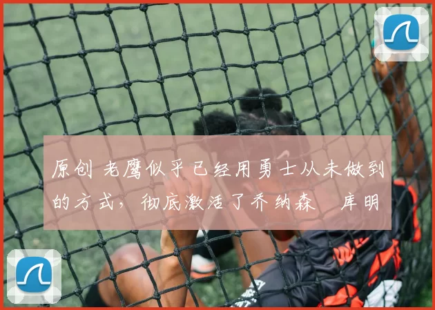 原创 老鹰似乎已经用勇士从未做到的方式,彻底激活了乔纳森・库明加