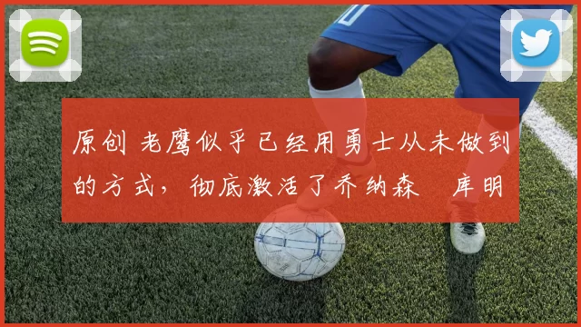 原创 老鹰似乎已经用勇士从未做到的方式，彻底激活了乔纳森・库明加