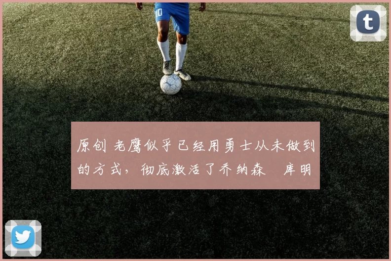 原创 老鹰似乎已经用勇士从未做到的方式，彻底激活了乔纳森・库明加