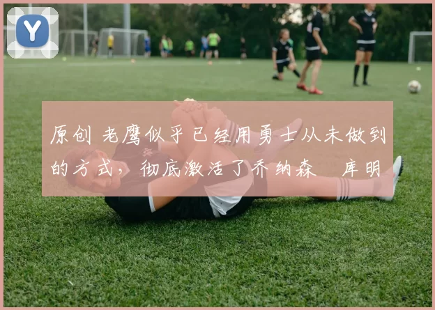 原创 老鹰似乎已经用勇士从未做到的方式,彻底激活了乔纳森・库明加