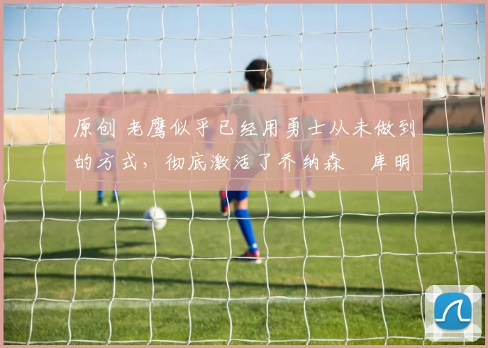 原创 老鹰似乎已经用勇士从未做到的方式，彻底激活了乔纳森・库明加