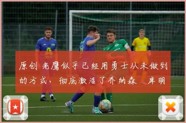 原创 老鹰似乎已经用勇士从未做到的方式,彻底激活了乔纳森・库明加