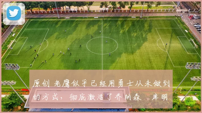 原创 老鹰似乎已经用勇士从未做到的方式，彻底激活了乔纳森・库明加