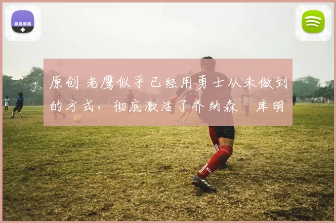 原创 老鹰似乎已经用勇士从未做到的方式,彻底激活了乔纳森・库明加