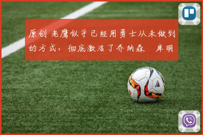 原创 老鹰似乎已经用勇士从未做到的方式，彻底激活了乔纳森・库明加