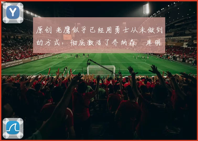 原创 老鹰似乎已经用勇士从未做到的方式,彻底激活了乔纳森・库明加