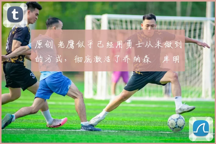 原创 老鹰似乎已经用勇士从未做到的方式,彻底激活了乔纳森・库明加