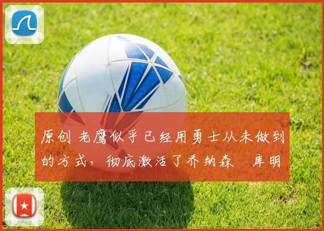 原创 老鹰似乎已经用勇士从未做到的方式，彻底激活了乔纳森・库明加