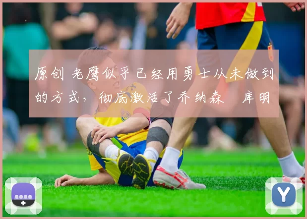 原创 老鹰似乎已经用勇士从未做到的方式,彻底激活了乔纳森・库明加