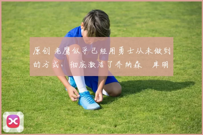 原创 老鹰似乎已经用勇士从未做到的方式，彻底激活了乔纳森・库明加