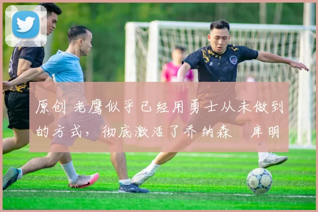 原创 老鹰似乎已经用勇士从未做到的方式,彻底激活了乔纳森・库明加