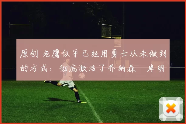 原创 老鹰似乎已经用勇士从未做到的方式，彻底激活了乔纳森・库明加