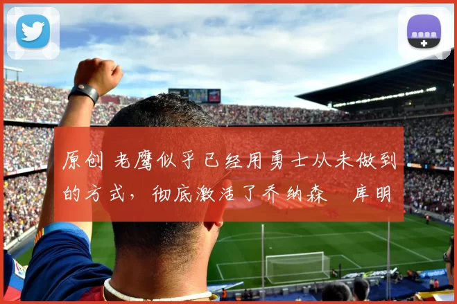 原创 老鹰似乎已经用勇士从未做到的方式，彻底激活了乔纳森・库明加