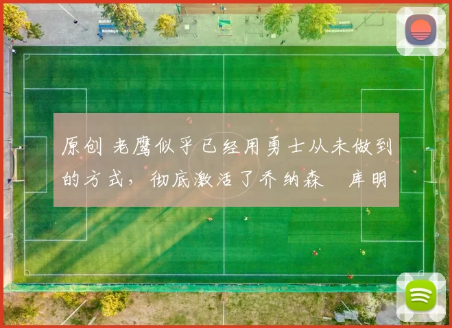 原创 老鹰似乎已经用勇士从未做到的方式，彻底激活了乔纳森・库明加