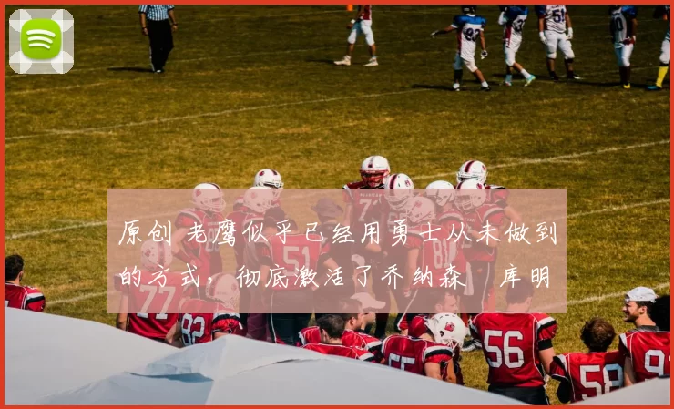 原创 老鹰似乎已经用勇士从未做到的方式，彻底激活了乔纳森・库明加