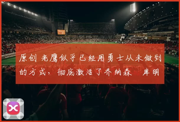 原创 老鹰似乎已经用勇士从未做到的方式，彻底激活了乔纳森・库明加