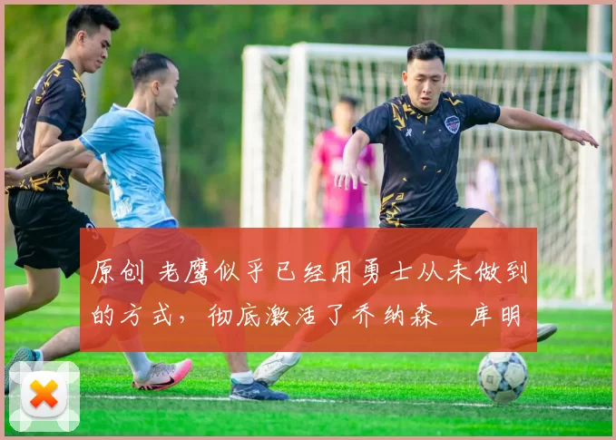 原创 老鹰似乎已经用勇士从未做到的方式,彻底激活了乔纳森・库明加