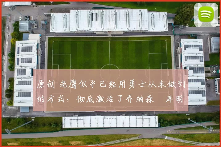 原创 老鹰似乎已经用勇士从未做到的方式，彻底激活了乔纳森・库明加