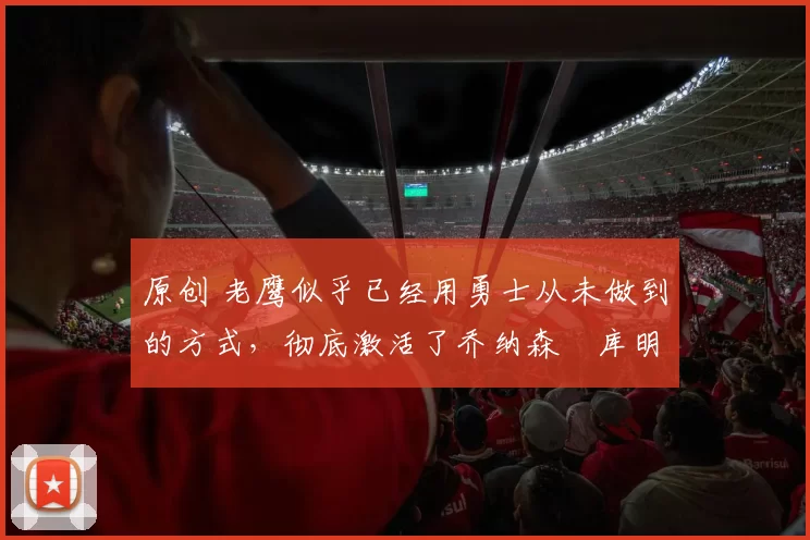 原创 老鹰似乎已经用勇士从未做到的方式,彻底激活了乔纳森・库明加