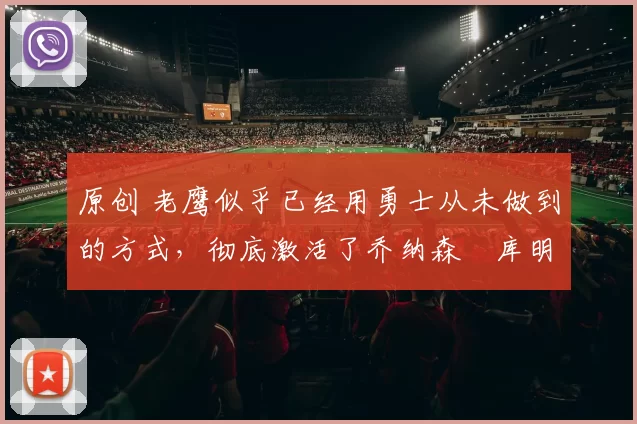 原创 老鹰似乎已经用勇士从未做到的方式,彻底激活了乔纳森・库明加