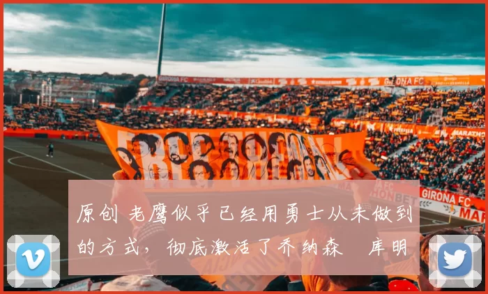 原创 老鹰似乎已经用勇士从未做到的方式，彻底激活了乔纳森・库明加