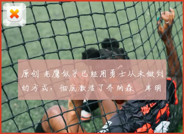 原创 老鹰似乎已经用勇士从未做到的方式，彻底激活了乔纳森・库明加