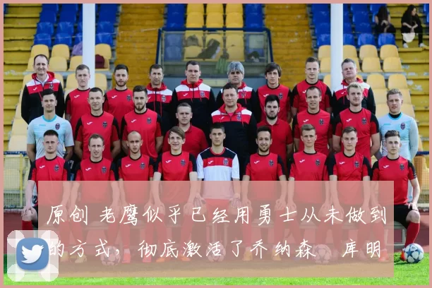 原创 老鹰似乎已经用勇士从未做到的方式，彻底激活了乔纳森・库明加