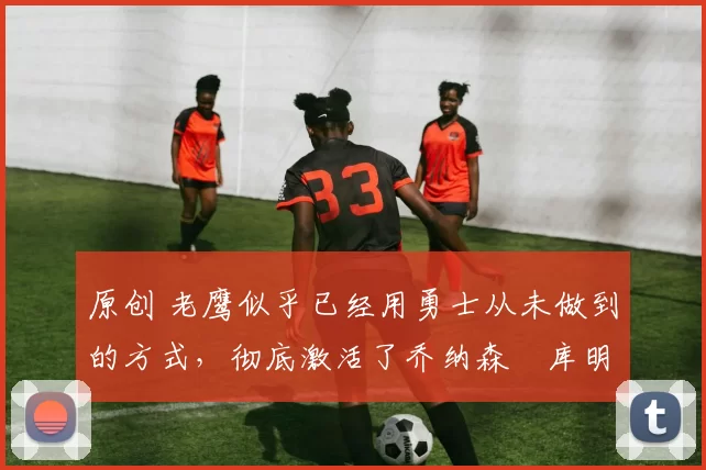 原创 老鹰似乎已经用勇士从未做到的方式,彻底激活了乔纳森・库明加