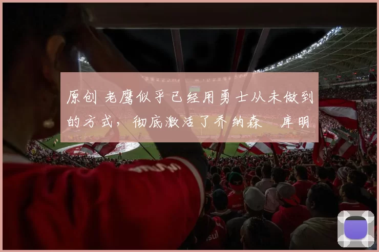 原创 老鹰似乎已经用勇士从未做到的方式，彻底激活了乔纳森・库明加