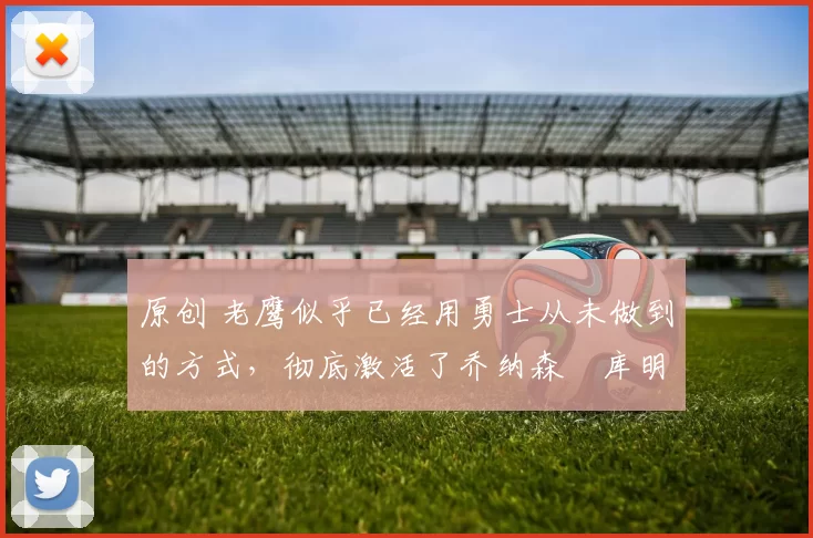 原创 老鹰似乎已经用勇士从未做到的方式，彻底激活了乔纳森・库明加