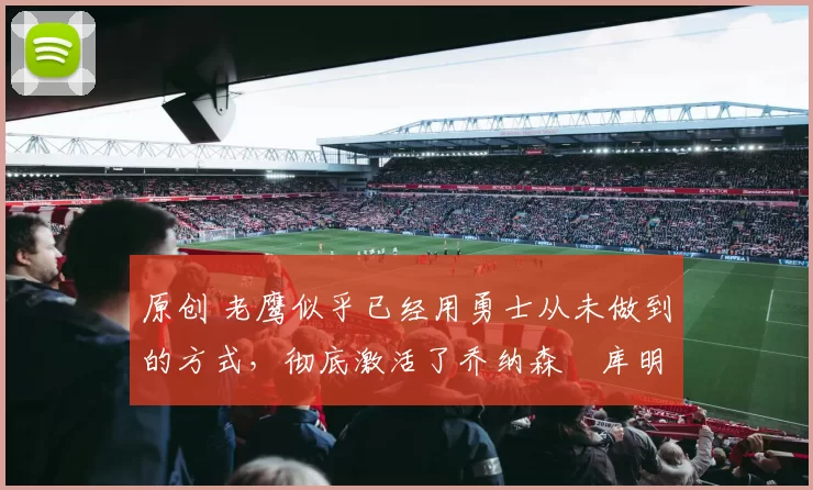 原创 老鹰似乎已经用勇士从未做到的方式，彻底激活了乔纳森・库明加