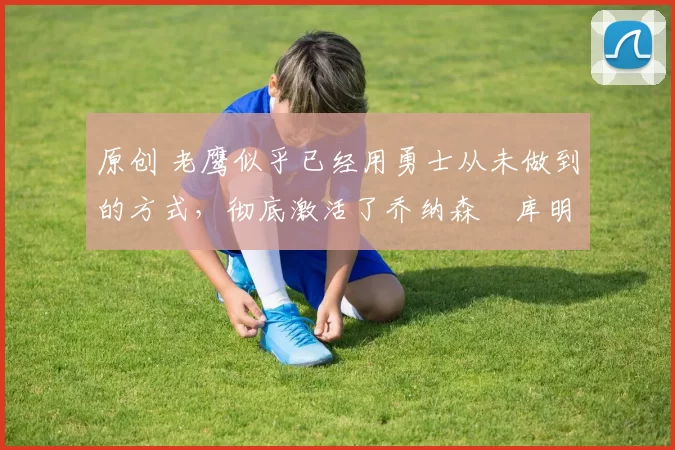 原创 老鹰似乎已经用勇士从未做到的方式，彻底激活了乔纳森・库明加