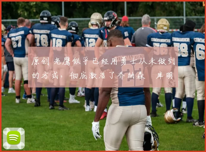 原创 老鹰似乎已经用勇士从未做到的方式，彻底激活了乔纳森・库明加