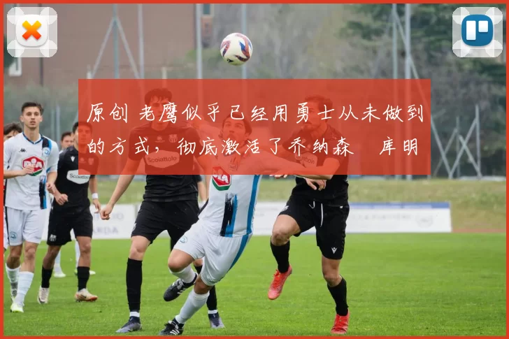 原创 老鹰似乎已经用勇士从未做到的方式,彻底激活了乔纳森・库明加