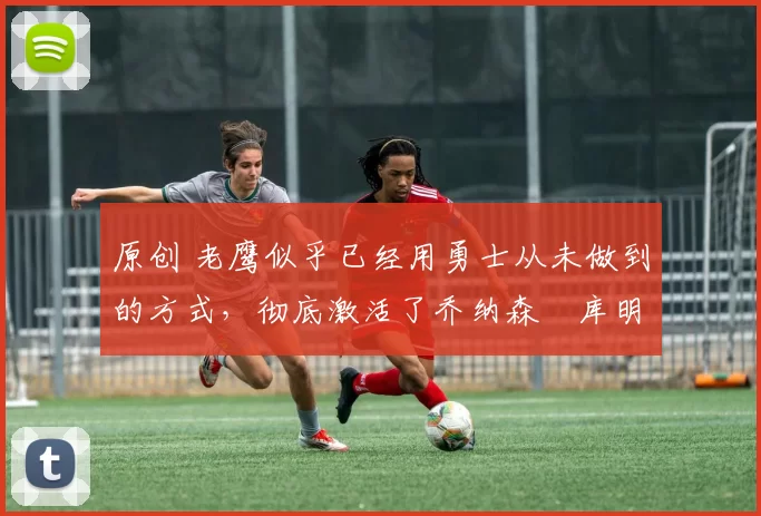 原创 老鹰似乎已经用勇士从未做到的方式，彻底激活了乔纳森・库明加