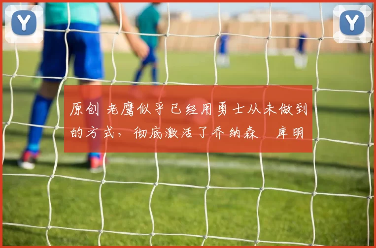 原创 老鹰似乎已经用勇士从未做到的方式,彻底激活了乔纳森・库明加