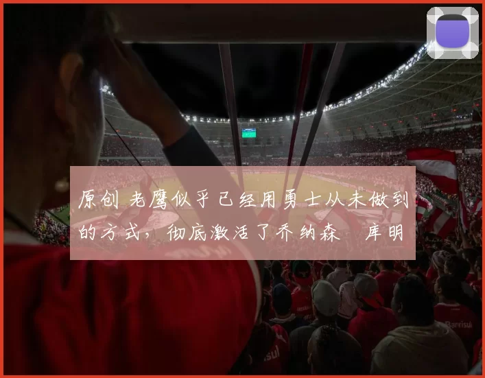 原创 老鹰似乎已经用勇士从未做到的方式,彻底激活了乔纳森・库明加