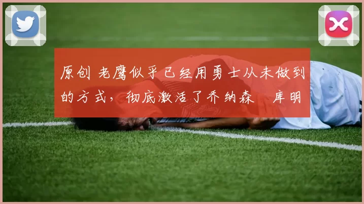 原创 老鹰似乎已经用勇士从未做到的方式，彻底激活了乔纳森・库明加