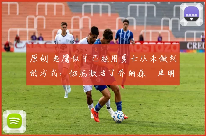 原创 老鹰似乎已经用勇士从未做到的方式,彻底激活了乔纳森・库明加