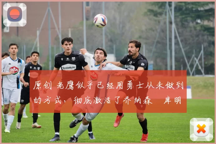 原创 老鹰似乎已经用勇士从未做到的方式,彻底激活了乔纳森・库明加